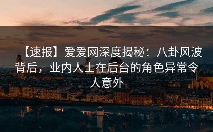 【速报】爱爱网深度揭秘：八卦风波背后，业内人士在后台的角色异常令人意外