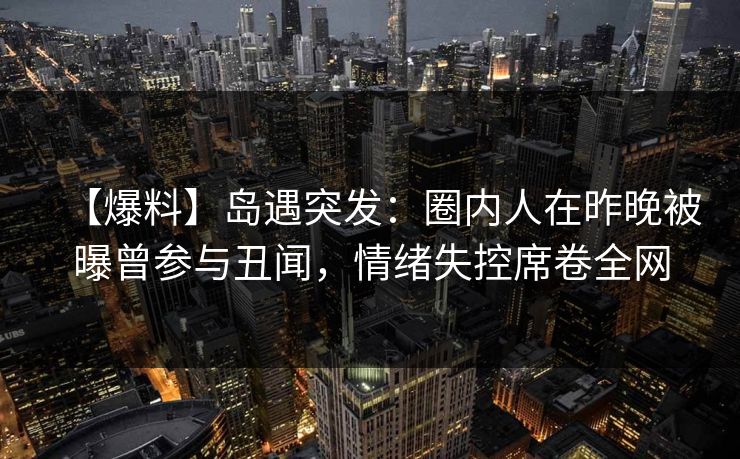 【爆料】岛遇突发：圈内人在昨晚被曝曾参与丑闻，情绪失控席卷全网