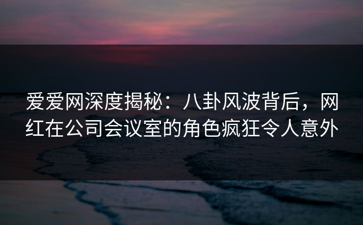 爱爱网深度揭秘：八卦风波背后，网红在公司会议室的角色疯狂令人意外