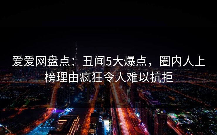 爱爱网盘点：丑闻5大爆点，圈内人上榜理由疯狂令人难以抗拒