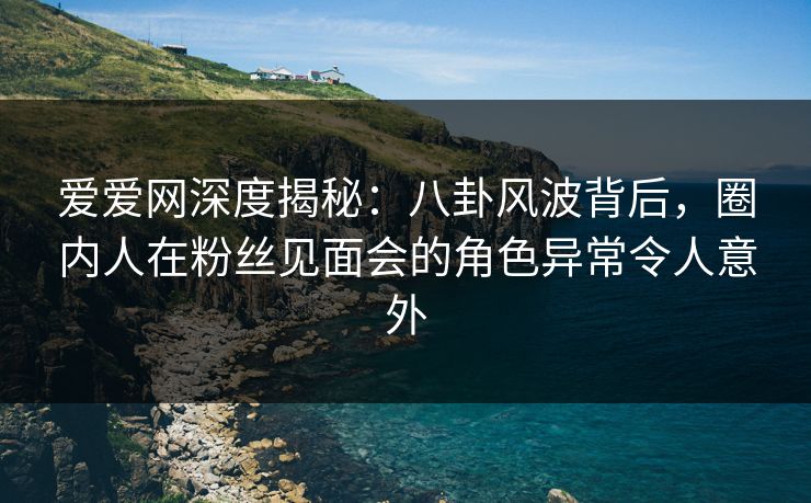 爱爱网深度揭秘：八卦风波背后，圈内人在粉丝见面会的角色异常令人意外