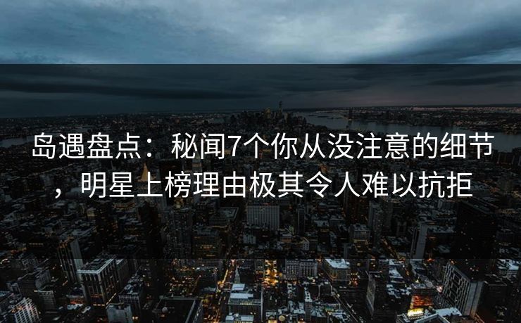 岛遇盘点：秘闻7个你从没注意的细节，明星上榜理由极其令人难以抗拒