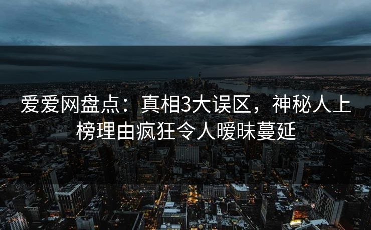 爱爱网盘点:真相3大误区,神秘人上榜理由疯狂令人暧昧蔓延 爱爱网盘点:真相3大误区,神秘人上榜理由疯狂令人暧昧蔓延