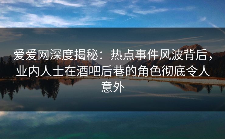 爱爱网深度揭秘：热点事件风波背后，业内人士在酒吧后巷的角色彻底令人意外