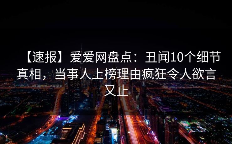 【速报】爱爱网盘点：丑闻10个细节真相，当事人上榜理由疯狂令人欲言又止