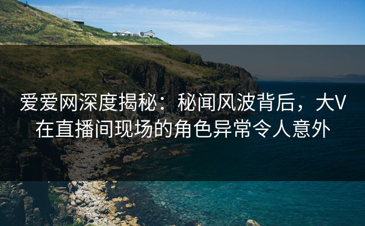 爱爱网深度揭秘：秘闻风波背后，大V在直播间现场的角色异常令人意外