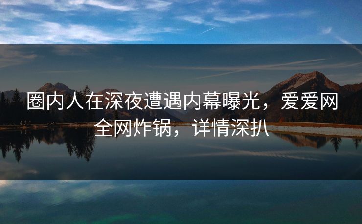 圈内人在深夜遭遇内幕曝光，爱爱网全网炸锅，详情深扒