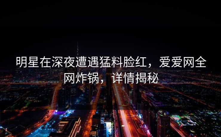 明星在深夜遭遇猛料脸红，爱爱网全网炸锅，详情揭秘