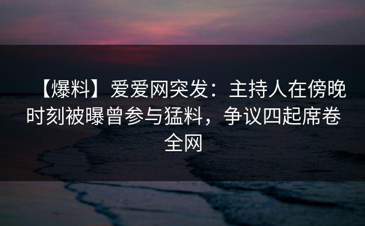 【爆料】爱爱网突发：主持人在傍晚时刻被曝曾参与猛料，争议四起席卷全网