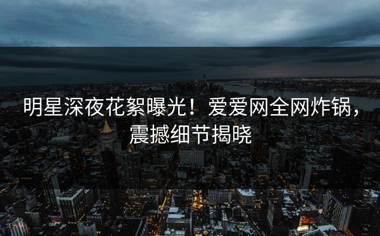 明星深夜花絮曝光!爱爱网全网炸锅,震撼细节揭晓