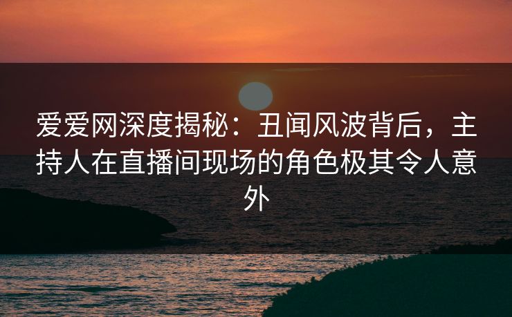 爱爱网深度揭秘：丑闻风波背后，主持人在直播间现场的角色极其令人意外