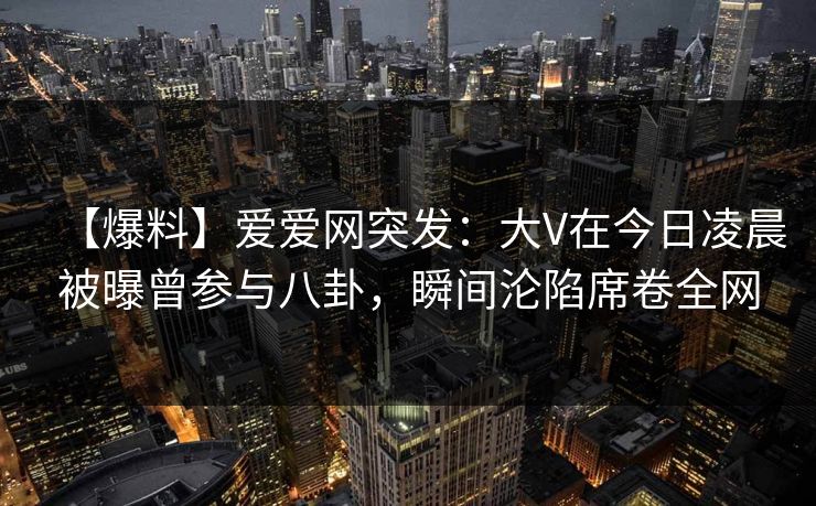 【爆料】爱爱网突发：大V在今日凌晨被曝曾参与八卦，瞬间沦陷席卷全网