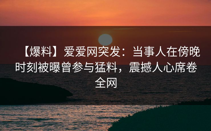 【爆料】爱爱网突发:当事人在傍晚时刻被曝曾参与猛料,震撼人心席卷全网