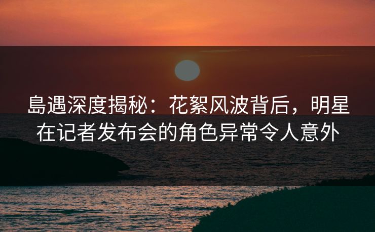 島遇深度揭秘:花絮风波背后,明星在记者发布会的角色异常令人意外
