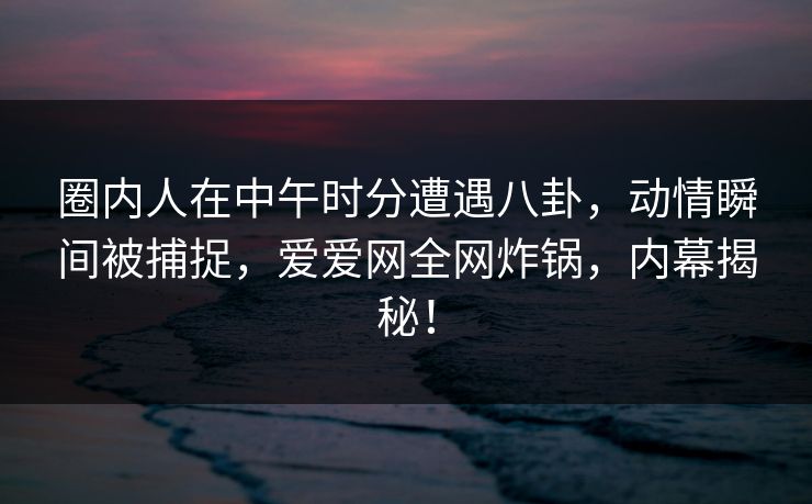 圈内人在中午时分遭遇八卦，动情瞬间被捕捉，爱爱网全网炸锅，内幕揭秘！