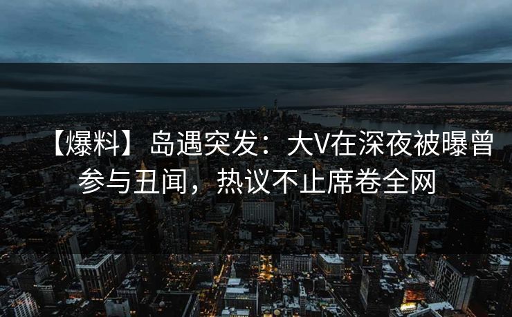 【爆料】岛遇突发:大V在深夜被曝曾参与丑闻,热议不止席卷全网