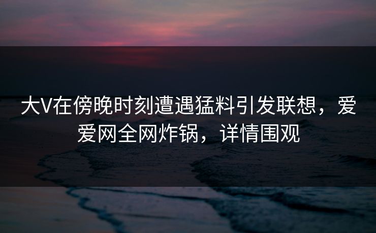 大V在傍晚时刻遭遇猛料引发联想,爱爱网全网炸锅,详情围观 大V在傍晚时刻遭遇猛料引发联想,爱爱网全网炸锅,详情围观