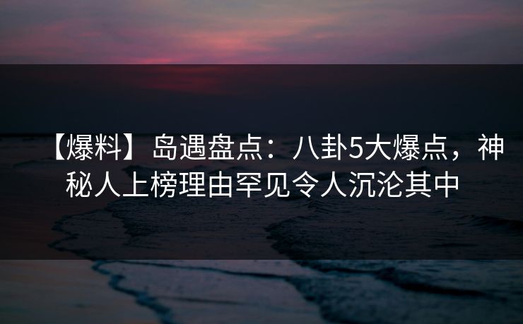 【爆料】岛遇盘点:八卦5大爆点,神秘人上榜理由罕见令人沉沦其中 【爆料】岛遇盘点:八卦5大爆点,神秘人上榜理由罕见令人沉沦其中