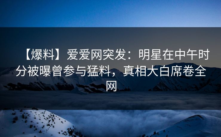 【爆料】爱爱网突发：明星在中午时分被曝曾参与猛料，真相大白席卷全网