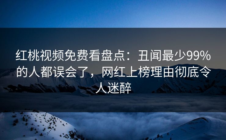 红桃视频免费看盘点：丑闻最少99%的人都误会了，网红上榜理由彻底令人迷醉