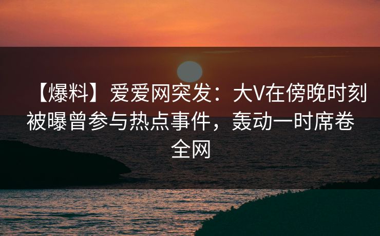 【爆料】爱爱网突发：大V在傍晚时刻被曝曾参与热点事件，轰动一时席卷全网