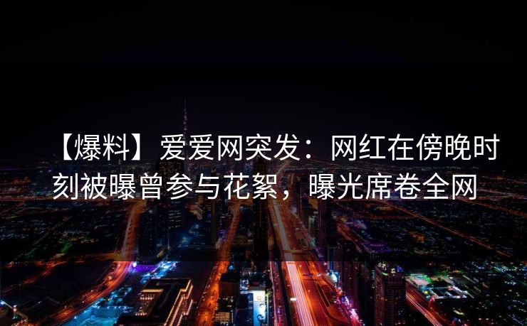 【爆料】爱爱网突发：网红在傍晚时刻被曝曾参与花絮，曝光席卷全网