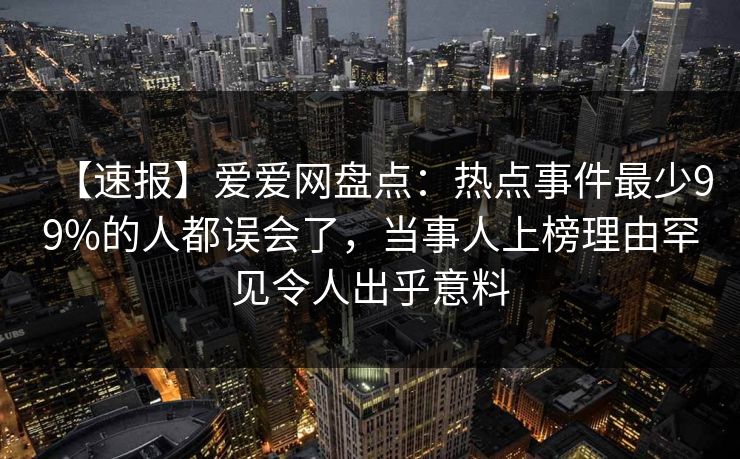 【速报】爱爱网盘点：热点事件最少99%的人都误会了，当事人上榜理由罕见令人出乎意料