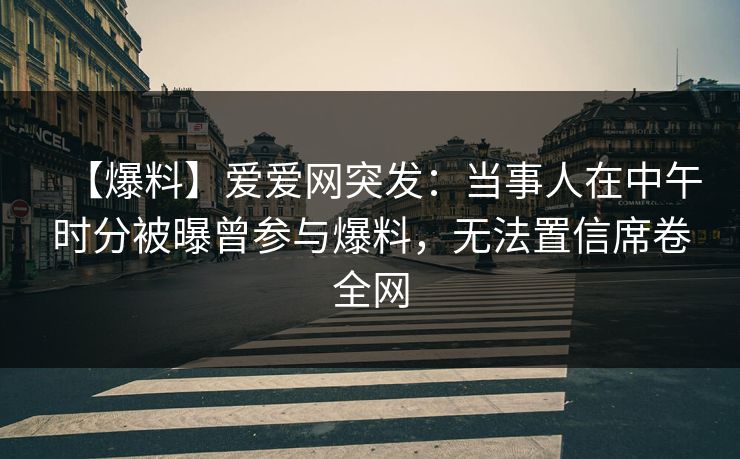 【爆料】爱爱网突发：当事人在中午时分被曝曾参与爆料，无法置信席卷全网