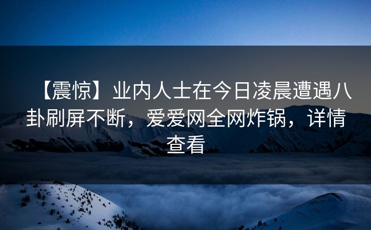 【震惊】业内人士在今日凌晨遭遇八卦刷屏不断,爱爱网全网炸锅,详情查看 【震惊】业内人士在今日凌晨遭遇八卦刷屏不断,爱爱网全网炸锅,详情查看