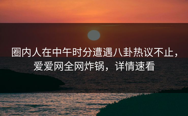 圈内人在中午时分遭遇八卦热议不止,爱爱网全网炸锅,详情速看 圈内人在中午时分遭遇八卦热议不止,爱爱网全网炸锅,详情速看