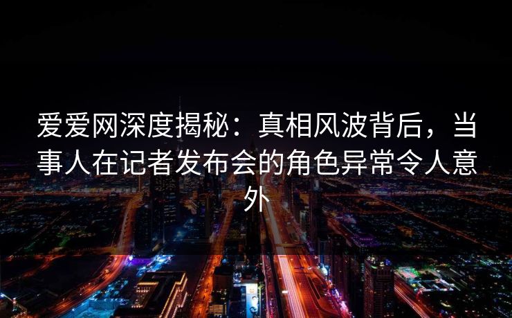 爱爱网深度揭秘:真相风波背后,当事人在记者发布会的角色异常令人意外 爱爱网深度揭秘:真相风波背后,当事人在记者发布会的角色异常令人意外