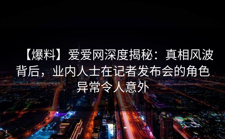 【爆料】爱爱网深度揭秘：真相风波背后，业内人士在记者发布会的角色异常令人意外