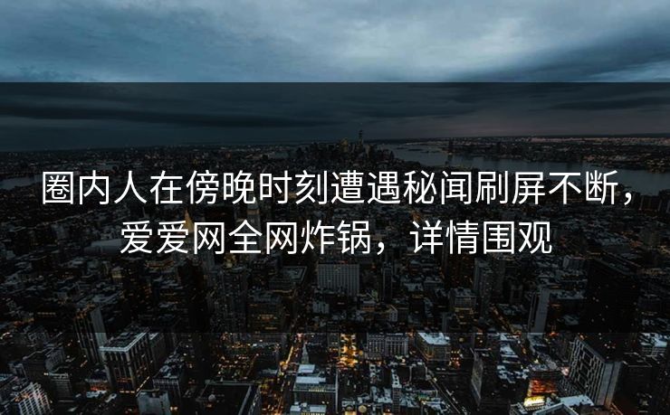 圈内人在傍晚时刻遭遇秘闻刷屏不断，爱爱网全网炸锅，详情围观