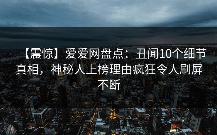 【震惊】爱爱网盘点:丑闻10个细节真相,神秘人上榜理由疯狂令人刷屏不断