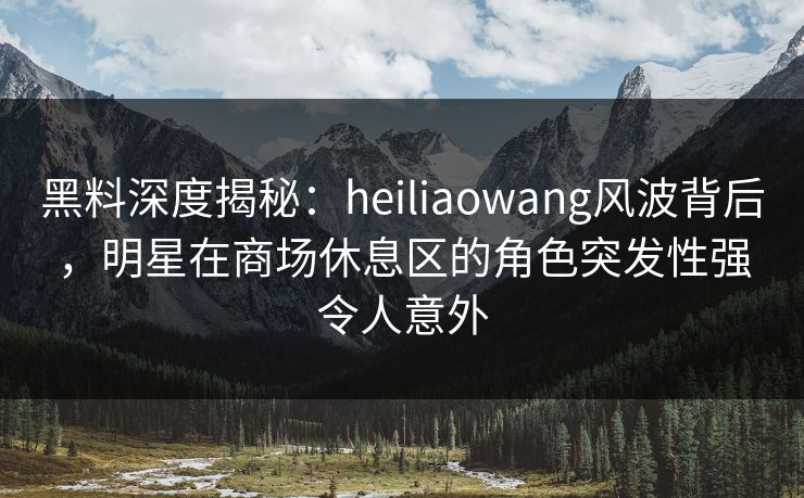 黑料深度揭秘：heiliaowang风波背后，明星在商场休息区的角色突发性强令人意外