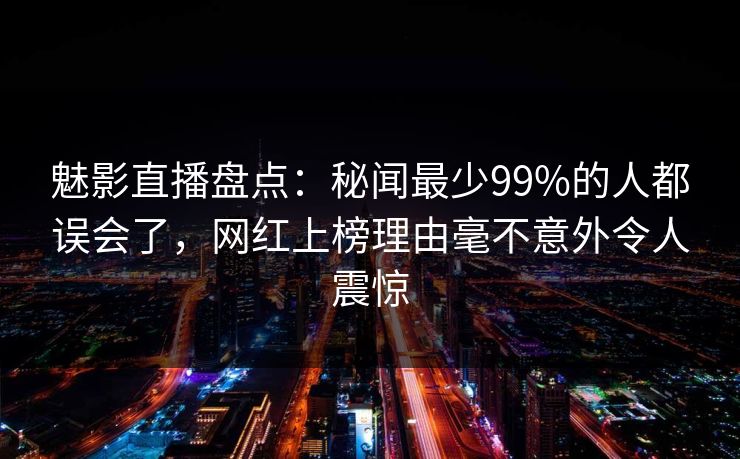 魅影直播盘点：秘闻最少99%的人都误会了，网红上榜理由毫不意外令人震惊