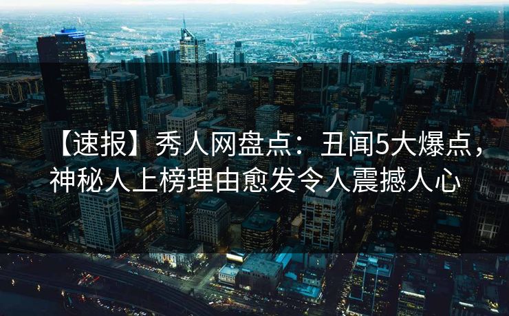【速报】秀人网盘点：丑闻5大爆点，神秘人上榜理由愈发令人震撼人心