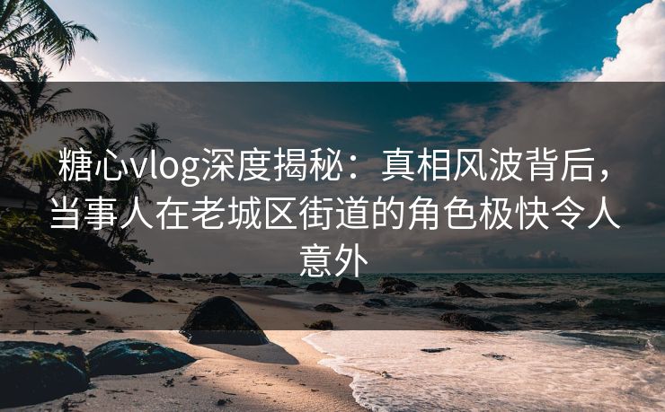 糖心vlog深度揭秘:真相风波背后,当事人在老城区街道的角色极快令人意外 糖心vlog深度揭秘:真相风波背后,当事人在老城区街道的角色极快令人意外