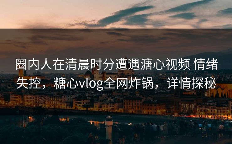 圈内人在清晨时分遭遇溏心视频 情绪失控,糖心vlog全网炸锅,详情探秘