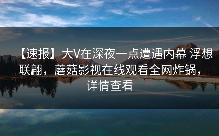 【速报】大V在深夜一点遭遇内幕 浮想联翩，蘑菇影视在线观看全网炸锅，详情查看