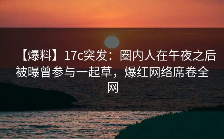 【爆料】17c突发：圈内人在午夜之后被曝曾参与一起草，爆红网络席卷全网