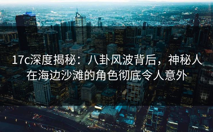 17c深度揭秘：八卦风波背后，神秘人在海边沙滩的角色彻底令人意外