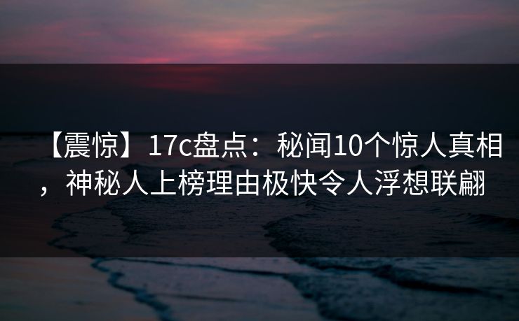 【震惊】17c盘点：秘闻10个惊人真相，神秘人上榜理由极快令人浮想联翩