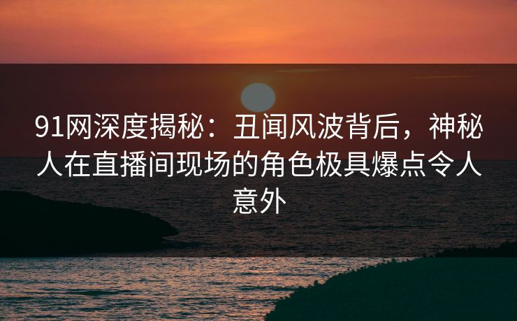91网深度揭秘：丑闻风波背后，神秘人在直播间现场的角色极具爆点令人意外
