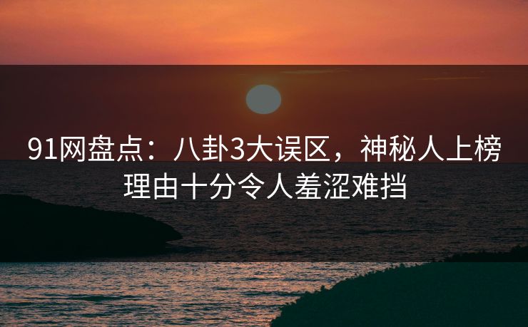 91网盘点：八卦3大误区，神秘人上榜理由十分令人羞涩难挡