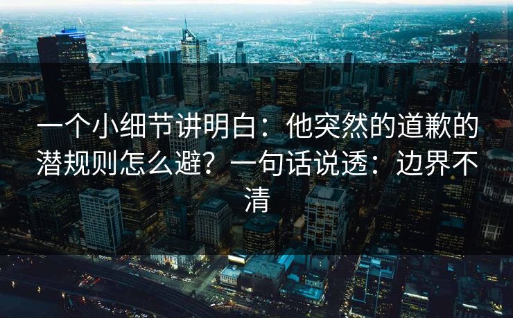 一个小细节讲明白：他突然的道歉的潜规则怎么避？一句话说透：边界不清