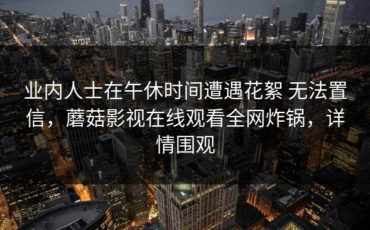 业内人士在午休时间遭遇花絮 无法置信,蘑菇影视在线观看全网炸锅,详情围观