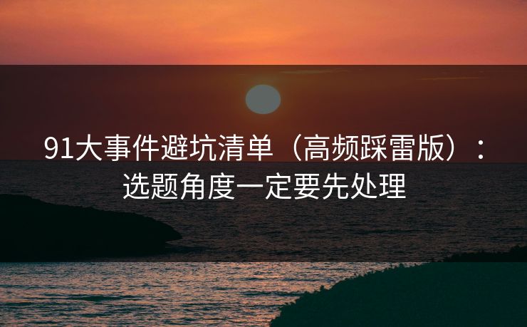 91大事件避坑清单(高频踩雷版):选题角度一定要先处理