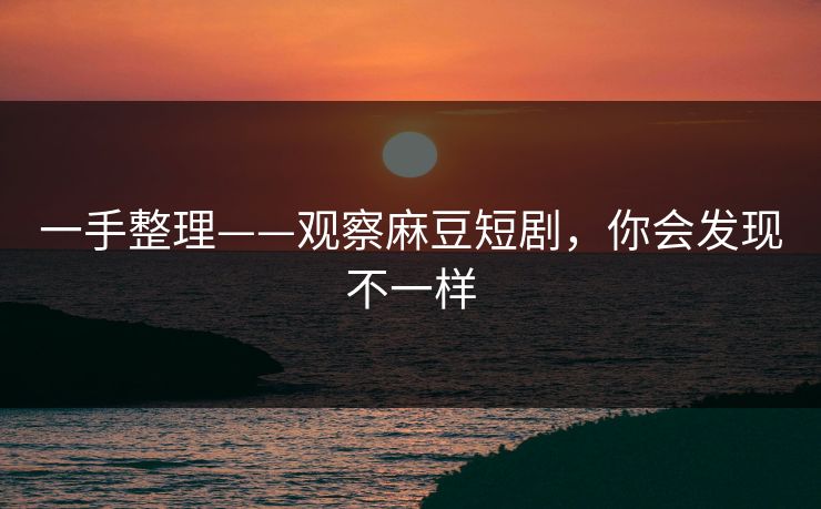 一手整理——观察麻豆短剧，你会发现不一样