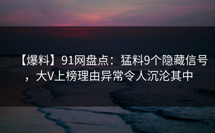 【爆料】91网盘点：猛料9个隐藏信号，大V上榜理由异常令人沉沦其中